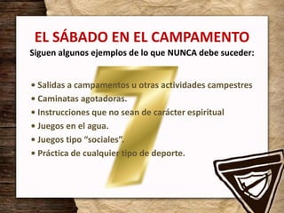 EL SÁBADO EN EL CAMPAMENTO
Siguen algunos ejemplos de lo que NUNCA debe suceder:
• Salidas a campamentos u otras actividades campestres
• Caminatas agotadoras.
• Instrucciones que no sean de carácter espiritual
• Juegos en el agua.
• Juegos tipo “sociales”.
• Práctica de cualquier tipo de deporte.
 