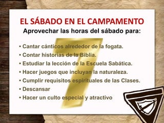 EL SÁBADO EN EL CAMPAMENTO
Aprovechar las horas del sábado para:
• Cantar cánticos alrededor de la fogata.
• Contar historias de la Biblia.
• Estudiar la lección de la Escuela Sabática.
• Hacer juegos que incluyan la naturaleza.
• Cumplir requisitos espirituales de las Clases.
• Descansar
• Hacer un culto especial y atractivo
 