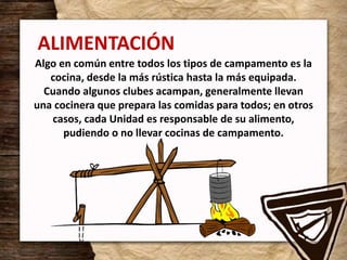 ALIMENTACIÓN
Algo en común entre todos los tipos de campamento es la
cocina, desde la más rústica hasta la más equipada.
Cuando algunos clubes acampan, generalmente llevan
una cocinera que prepara las comidas para todos; en otros
casos, cada Unidad es responsable de su alimento,
pudiendo o no llevar cocinas de campamento.
 