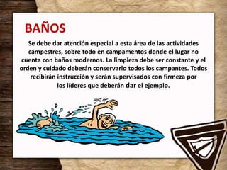 BAÑOS
Se debe dar atención especial a esta área de las actividades
campestres, sobre todo en campamentos donde el lugar no
cuenta con baños modernos. La limpieza debe ser constante y el
orden y cuidado deberán conservarlo todos los campantes. Todos
recibirán instrucción y serán supervisados con firmeza por
los líderes que deberán dar el ejemplo.
 