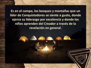 Es en el campo, los bosques y montañas que un
líder de Conquistadores se siente a gusto, donde
ejerce su liderazgo por excelencia y donde los
niños aprenden del Creador a través de la
revelación en general.
 
