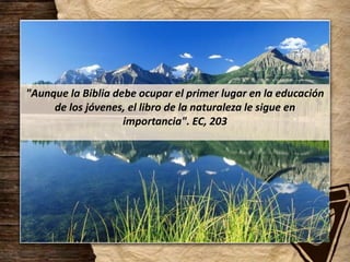 "Aunque la Biblia debe ocupar el primer lugar en la educación
de los jóvenes, el libro de la naturaleza le sigue en
importancia". EC, 203
 