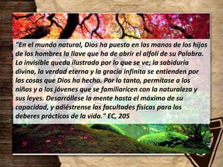 "En el mundo natural, Dios ha puesto en las manos de los hijos
de los hombres la llave que ha de abrir el alfolí de su Palabra.
Lo invisible queda ilustrado por lo que se ve; la sabiduría
divina, la verdad eterna y la gracia infinita se entienden por
las cosas que Dios ha hecho. Por lo tanto, permítase a los
niños y a los jóvenes que se familiaricen con la naturaleza y
sus leyes. Desarróllese la mente hasta el máximo de su
capacidad, y adiéstrense las facultades físicas para los
deberes prácticos de la vida." EC, 205
 