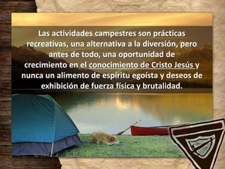 Las actividades campestres son prácticas
recreativas, una alternativa a la diversión, pero
antes de todo, una oportunidad de
crecimiento en el conocimiento de Cristo Jesús y
nunca un alimento de espíritu egoísta y deseos de
exhibición de fuerza física y brutalidad.
 