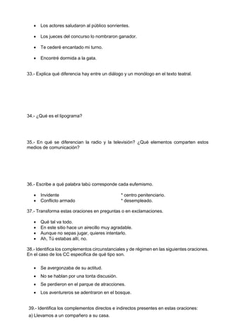  Los actores saludaron al público sonrientes.
 Los jueces del concurso lo nombraron ganador.
 Te cederé encantado mi turno.
 Encontré dormida a la gata.
33.- Explica qué diferencia hay entre un diálogo y un monólogo en el texto teatral.
34.- ¿Qué es el lipograma?
35.- En qué se diferencian la radio y la televisión? ¿Qué elementos comparten estos
medios de comunicación?
36.- Escribe a qué palabra tabú corresponde cada eufemismo.
 Invidente * centro penitenciario.
 Conflicto armado * desempleado.
37.- Transforma estas oraciones en preguntas o en exclamaciones.
 Qué tal va todo.
 En este sitio hace un airecillo muy agradable.
 Aunque no sepas jugar, quieres intentarlo.
 Ah, Tú estabas allí, no.
38.- Identifica los complementos circunstanciales y de régimen en las siguientes oraciones.
En el caso de los CC especifica de qué tipo son.
 Se avergonzaba de su actitud.
 No se hablan por una tonta discusión.
 Se perdieron en el parque de atracciones.
 Los aventureros se adentraron en el bosque.
39.- Identifica los complementos directos e indirectos presentes en estas oraciones:
a) Llevamos a un compañero a su casa.
 