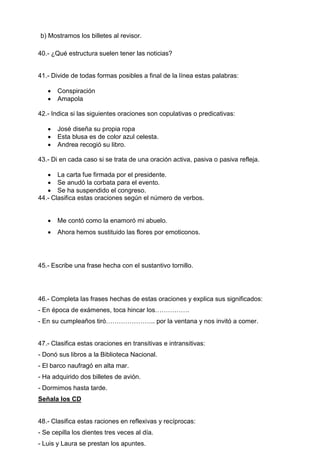 b) Mostramos los billetes al revisor.
40.- ¿Qué estructura suelen tener las noticias?
41.- Divide de todas formas posibles a final de la línea estas palabras:
 Conspiración
 Amapola
42.- Indica si las siguientes oraciones son copulativas o predicativas:
 José diseña su propia ropa
 Esta blusa es de color azul celesta.
 Andrea recogió su libro.
43.- Di en cada caso si se trata de una oración activa, pasiva o pasiva refleja.
 La carta fue firmada por el presidente.
 Se anudó la corbata para el evento.
 Se ha suspendido el congreso.
44.- Clasifica estas oraciones según el número de verbos.
 Me contó como la enamoró mi abuelo.
 Ahora hemos sustituido las flores por emoticonos.
45.- Escribe una frase hecha con el sustantivo tornillo.
46.- Completa las frases hechas de estas oraciones y explica sus significados:
- En época de exámenes, toca hincar los…………….
- En su cumpleaños tiró………………….. por la ventana y nos invitó a comer.
47.- Clasifica estas oraciones en transitivas e intransitivas:
- Donó sus libros a la Biblioteca Nacional.
- El barco naufragó en alta mar.
- Ha adquirido dos billetes de avión.
- Dormimos hasta tarde.
Señala los CD
48.- Clasifica estas raciones en reflexivas y recíprocas:
- Se cepilla los dientes tres veces al día.
- Luis y Laura se prestan los apuntes.
 