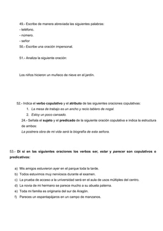 49.- Escribe de manera abreviada las siguientes palabras:
- teléfono.
- número.
- señor
50.- Escribe una oración impersonal.
51.- Analiza la siguiente oración:
Los niños hicieron un muñeco de nieve en el jardín.
52.- Indica el verbo copulativo y el atributo de las siguientes oraciones copulativas:
1. La mesa de trabajo es un ancho y recio tablero de nogal.
2. Estoy un poco cansado.
24.- Señala el sujeto y el predicado de la siguiente oración copulativa e indica la estructura
de ambos:
La postrera obra de mi vida será la biografía de esta señora.
53.- Di si en las siguientes oraciones los verbos ser, estar y parecer son copulativos o
predicativos:
a) Mis amigos estuvieron ayer en el parque toda la tarde.
b) Todos estuvimos muy nerviosos durante el examen.
c) La prueba de acceso a la universidad será en el aula de usos múltiples del centro.
d) La novia de mi hermano se parece mucho a su abuela paterna.
e) Toda mi familia es originaria del sur de Aragón.
f) Pareces un espantapájaros en un campo de manzanos.
 