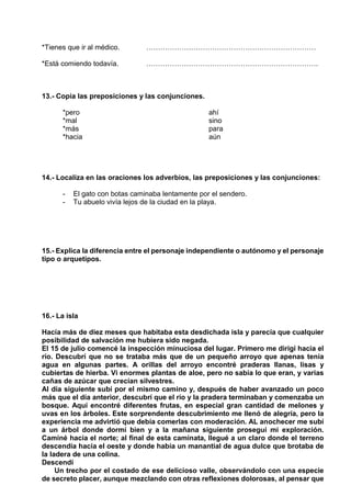 *Tienes que ir al médico. ………………………………………………………………
*Está comiendo todavía. ……………………………………………………………….
13.- Copia las preposiciones y las conjunciones.
*pero ahí
*mal sino
*más para
*hacia aún
14.- Localiza en las oraciones los adverbios, las preposiciones y las conjunciones:
- El gato con botas caminaba lentamente por el sendero.
- Tu abuelo vivía lejos de la ciudad en la playa.
15.- Explica la diferencia entre el personaje independiente o autónomo y el personaje
tipo o arquetipos.
16.- La isla
Hacía más de diez meses que habitaba esta desdichada isla y parecía que cualquier
posibilidad de salvación me hubiera sido negada.
El 15 de julio comencé la inspección minuciosa del lugar. Primero me dirigí hacia el
río. Descubrí que no se trataba más que de un pequeño arroyo que apenas tenía
agua en algunas partes. A orillas del arroyo encontré praderas llanas, lisas y
cubiertas de hierba. Vi enormes plantas de aloe, pero no sabía lo que eran, y varias
cañas de azúcar que crecían silvestres.
Al día siguiente subí por el mismo camino y, después de haber avanzado un poco
más que el día anterior, descubrí que el río y la pradera terminaban y comenzaba un
bosque. Aquí encontré diferentes frutas, en especial gran cantidad de melones y
uvas en los árboles. Este sorprendente descubrimiento me llenó de alegría, pero la
experiencia me advirtió que debía comerlas con moderación. AL anochecer me subí
a un árbol donde dormí bien y a la mañana siguiente proseguí mi exploración.
Caminé hacia el norte; al final de esta caminata, llegué a un claro donde el terreno
descendía hacia el oeste y donde había un manantial de agua dulce que brotaba de
la ladera de una colina.
Descendí
Un trecho por el costado de ese delicioso valle, observándolo con una especie
de secreto placer, aunque mezclando con otras reflexiones dolorosas, al pensar que
 