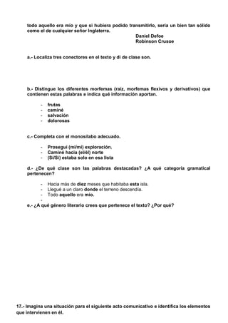 todo aquello era mío y que si hubiera podido transmitirlo, sería un bien tan sólido
como el de cualquier señor Inglaterra.
Daniel Defoe
Robinson Crusoe
a.- Localiza tres conectores en el texto y di de clase son.
b.- Distingue los diferentes morfemas (raíz, morfemas flexivos y derivativos) que
contienen estas palabras e indica qué información aportan.
- frutas
- caminé
- salvación
- dolorosas
c.- Completa con el monosílabo adecuado.
- Proseguí (mi/mí) exploración.
- Caminé hacia (el/él) norte
- (Sí/Si) estaba solo en esa lista
d.- ¿De qué clase son las palabras destacadas? ¿A qué categoría gramatical
pertenecen?
- Hacia más de diez meses que habitaba esta isla.
- Llegué a un claro donde el terreno descendía.
- Todo aquello era mío.
-
e.- ¿A qué género literario crees que pertenece el texto? ¿Por qué?
17.- Imagina una situación para el siguiente acto comunicativo e identifica los elementos
que intervienen en él.
 