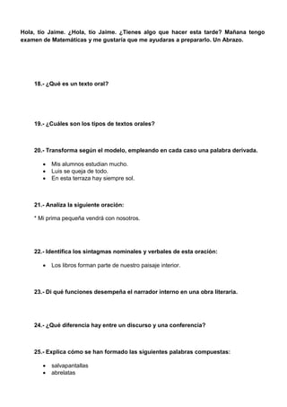 Hola, tío Jaime. ¿Hola, tío Jaime. ¿Tienes algo que hacer esta tarde? Mañana tengo
examen de Matemáticas y me gustaría que me ayudaras a prepararlo. Un Abrazo.
18.- ¿Qué es un texto oral?
19.- ¿Cuáles son los tipos de textos orales?
20.- Transforma según el modelo, empleando en cada caso una palabra derivada.
 Mis alumnos estudian mucho.
 Luis se queja de todo.
 En esta terraza hay siempre sol.
21.- Analiza la siguiente oración:
* Mi prima pequeña vendrá con nosotros.
22.- Identifica los sintagmas nominales y verbales de esta oración:
 Los libros forman parte de nuestro paisaje interior.
23.- Di qué funciones desempeña el narrador interno en una obra literaria.
24.- ¿Qué diferencia hay entre un discurso y una conferencia?
25.- Explica cómo se han formado las siguientes palabras compuestas:
 salvapantallas
 abrelatas
 