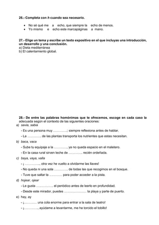 26.- Completa con h cuando sea necesario.
 No sé qué me a echo, que siempre la echo de menos.
 Yo mismo e echo este marcapáginas a mano.
27.- Elige un tema y escribe un texto expositivo en el que incluyas una introducción,
un desarrollo y una conclusión.
a) Dieta mediterránea
b) El calentamiento global.
28.- De entre las palabras homónimas que te ofrecemos, escoge en cada caso la
adecuada según el contexto de las siguientes oraciones:
a) savia, sabia
- Es una persona muy ………….; siempre reflexiona antes de hablar.
- La …………. de las plantas transporta los nutrientes que estas necesitan.
b) baca, vaca
- Sube tu equipaje a la …………, ya no queda espacio en el maletero.
- En la casa rural sirven leche de …………. recién ordeñada.
c) baya, vaya, valla
- ¡ ………….., otra vez he vuelto a olvidarme las llaves!
- No queda ni una sola …………. de todas las que recogimos en el bosque.
- Tuve que saltar la ………… para poder acceder a la pista.
d) hojear, ojear
- Le gusta ……………. el periódico antes de leerlo en profundidad.
- Desde este mirador, puedes ………………… la playa y parte de puerto.
e) hay, ay
- ¡………… una cola enorme para entrar a la sala de teatro!
- ¡…………., ayúdame a levantarme, me he torcido el tobillo!
 