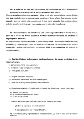 29.- Al redactor del este escrito no acaba de convencerle su texto. Proponle un
sinónimo para cada uno de los términos resaltados en negrita:
Mientras andaba por el sendero, cansado y triste, vi a lo lejos una cabaña de madera. Estaba
algo desvencijada, pero en ese momento constituía mi único refugio. Cuando entré en ella,
descubrí que era mucho más acogedora de lo que había pensado. Las paredes estaban
pintadas de color verde intenso y numerosos cuadros adornaban la estancia.
30.- Dos compañeros de clase tienen una opinión opuesta sobre el mismo libro. A
partir de la reseña de Arnau, escribe la de Mauro sustituyendo todas las palabras en
negrita por un antónimo.
Me ha parecido un libro muy aburrido, la acción es muy lenta. La historia es inverosímil, muy
fantasiosa, y los personajes que en ella aparecen son insulsos, se comportan de una manera
predecible. La obra está escrita con un lenguaje difícil e incomprensible. El final me ha
parecido pésimo.
31. Escribe al lado de cada grupo de palabras el nombre del campo semántico al que
hacen referencia:
a) pentagrama, ritmo, pausa, partitura.
b) metáfora, verso, comparación, métrica.
c) dólar, peso, euro, libra.
15.- Elige e homófono adecuado.
a) Conserva un (bello/vello) recuerdo de esa época.
b) Tengo su retrato (grabado/gravado) en la memoria.
16.- Atendiendo a la intención del emisor, di de qué tipo de texto se trata en cada caso.
a) Letra de una canción.
b) Un cartel con horario de una tienda.
c) Un artículo de opinión.
17.- Identifica el sujeto y el predicado de cada una de estas oraciones.
 ¿Detuvo el agente de policía al ladrón?
 A los espectadores les emocionó la obra.
18.- Señala el sujeto y el predicado de estas oraciones. ¿Di cuál de ellas tiene predicado
nominal?
 