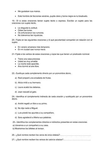  Me gustaban sus manos.
 Este hombre de facciones severas, pupila clara y boina negra es tu bisabuelo.
19.- Di si estas oraciones tienen sujeto tácito o expreso. Escribe un sujeto para las
oraciones con sujeto tácito.
 Le disgusta tu actitud.
 Odian los lunes.
 Os enfurecieron los rumores.
 No toleramos las injusticias.
20.- Fíjate en las siguientes oraciones y di qué peculiaridad comparten en relación con el
sujeto.
 En verano amanece más temprano.
 En mi ciudad casi nunca nieva.
21- Fíjate e los verbos de estas oraciones y copia las que tienen un predicado nominal.
 Tiene una casa preciosa
 Usted es muy amable.
 La noche está apacible.
 Ana durmió al aire libre.
22.- Sustituye cada complemento directo por un pronombre átono.
a) Raúl preparó una ensalada de frutas.
b) Alicia imitó a su hermano.
c) Laura acabó los deberes.
d) Joan rescató al gato.
24.- Identifica el complemento indirecto de cada oración y sustitúyelo por un pronombre
átono.
a) André regaló un libro a su primo.
b) No dije nada a Miguel.
c) Luis prestó los apuntes a su compañero.
d) Sara agradeció a Maria sus palabras.
25.- Identifica los complementos directos e indirectos presentes en estas oraciones.
a) Llevamos a un compañero a su casa.
b) Mostramos los billetes al revisor.
26.- ¿Qué nombre reciben los veros de once sílabas?……………………………………….
27.- ¿Qué nombre reciben los versos de catorce sílabas?…………………………………..
 