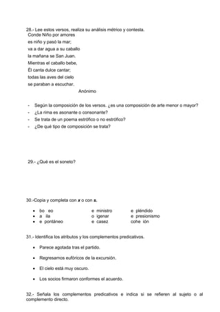 28.- Lee estos versos, realiza su análisis métrico y contesta.
Conde Niño por amores
es niño y pasó la mar;
va a dar agua a su caballo
la mañana se San Juan.
Mientras el caballo bebe,
Él canta dulce cantar;
todas las aves del cielo
se paraban a escuchar.
Anónimo
- Según la composición de los versos. ¿es una composición de arte menor o mayor?
- ¿La rima es asonante o consonante?
- Se trata de un poema estrófico o no estrófico?
- ¿De qué tipo de composición se trata?
29.- ¿Qué es el soneto?
30.-Copia y completa con x o con s.
 bo eo e ministro e pléndido
 a ila o igenar e presionismo
 e pontáneo e casez cohe ión
31.- Identifica los atributos y los complementos predicativos.
 Parece agotada tras el partido.
 Regresamos eufóricos de la excursión.
 El cielo está muy oscuro.
 Los socios firmaron conformes el acuerdo.
32.- Señala los complementos predicativos e indica si se refieren al sujeto o al
complemento directo.
 