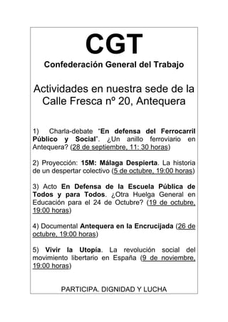 CGTConfederación General del Trabajo
Actividades en nuestra sede de la
Calle Fresca nº 20, Antequera
1) Charla-debate “En defensa del Ferrocarril
Público y Social”. ¿Un anillo ferroviario en
Antequera? (28 de septiembre, 11: 30 horas)
2) Proyección: 15M: Málaga Despierta. La historia
de un despertar colectivo (5 de octubre, 19:00 horas)
3) Acto En Defensa de la Escuela Pública de
Todos y para Todos. ¿Otra Huelga General en
Educación para el 24 de Octubre? (19 de octubre,
19:00 horas)
4) Documental Antequera en la Encrucijada (26 de
octubre, 19:00 horas)
5) Vivir la Utopía. La revolución social del
movimiento libertario en España (9 de noviembre,
19:00 horas)
PARTICIPA. DIGNIDAD Y LUCHA