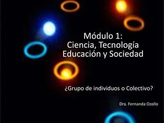 Módulo 1:
Ciencia, Tecnología
Educación y Sociedad
¿Grupo de individuos o Colectivo?
Dra. Fernanda Ozollo
 