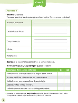• Durante la próxima clase, expondrás tu animal misterioso frente al curso, y tus
compañeros tendrán que adivinar de qué animal se trata.
6
Clase 2
Nombre del animal
Características físicas:
Comportamiento:
Hábitat:
Alimentación:
Actividad 1
• Planifica tu escritura.
Piensa en un animal que te guste, pero no lo comentes. ¡Será tu animal misterioso!
• Escribe en tu cuaderno la descripción de tu animal misterioso.
• Revisa con la pauta y luego corrige lo que sea necesario.
Descripción de mi animal misterioso SÍ NO
Incluí al menos cuatro características propias de un animal.
Agregué su hábitat, alimentación y comportamiento.
Incluí al menos una nueva palabra de vocabulario.
Usé dos puntos, coma y el nexo y.
Usé mayúscula al inicio de cada oración y punto al final.
 
