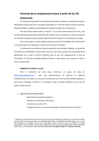 Fomento de la competencia lectora a partir de las TIC 
         INTRODUCCIÓN: 
         En la presente propuesta de actividades pretendemos trabajar la competencia lectora. 
Atendiendo al bajo nivel de los resultados obtenidos en el informe PISA de nuestros alumnos, 
debemos diseñar y programar actividades que persigan trabajar esta competencia. 
         Para ello hemos seleccionado el "Poema 1" de la obra Veinte poemas de amor y una 
canción desesperada del poeta Pablo Neruda. Creemos que la temática de la obra se adecua a 
los intereses e inquietudes que puedan experimentar los alumnos en esta etapa de sus vidas. 
         Con el fin de lograr nuestro objetivo haremos uso de las Tecnologías de la Información 
y la Comunicación para otorgarle un matiz más atractivo e innovador. 
          A continuación presentamos nuestra propuesta de actividades dirigidas a un grupo de 
4º de ESO. Las actividades se desarrollarán durante una sesión, puesto que solo abordaremos 
plenamente  en  el  aula  la  tercera  actividad,  para  la  que  nos  desplazaremos  al  aula  de 
informática.  El  resto  de  actividades  deberán  llevarse  a  cabo  desde  casa,  aunque  en  clase  se 
hará un seguimiento. 
          
         PRIMERA ACTIVIDAD: El recital 
         Para  la  realización  de  esta  tarea  crearemos  un  grupo  de  clase  en 
                                   i
http://www.voxopop.com/              para  que  posteriormente  los  alumnos  se  registren 
individualmente y accedan a él. Una vez se familiaricen con la herramienta deberán grabarse a 
ellos  mismo  recitando  el  "Poema  1"  de  Neruda  y  subir  la  versión  definitiva,  la  que  más  les 
guste, al grupo común. 
 

     OBJETIVOS QUE PERSEGUIMOS: 
                  ‐ Desarrollar la competencia lectora. 
                  ‐ Despertar el interés por la literatura. 
                  ‐ Fomentar el uso de las TIC. 
                  ‐ Trabajar la lectura en voz alta: entonación, modulación de la voz, dicción... 




1
  Utilizado por los educadores de todo el mundo, grupos de conversación Voxopop son una manera divertida,
atractiva y fácil de usar para ayudar a los estudiantes desarrollar sus habilidades de habla hispana. Son un poco
como tableros de mensajes, pero el uso de la voz en lugar de texto y tiene una interfaz de usuario
especializada. Ya no se limita a un aula física, profesores y alumnos de las destrezas orales pueden interactuar
desde casa, o incluso desde los lados opuestos del planeta! en cualquier lugar. En cualquier momento. .
 