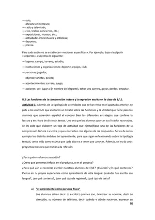 — ocio;
— aficiones e intereses;
— radio y televisión;
— cine, teatro, conciertos, etc.;
— exposiciones, museos, etc.;
— actividades intelectuales y artísticas;
— deportes;
— prensa.
Para cada subtema se establecen «nociones específicas». Por ejemplo, bajo el epígrafe
«Deportes», especifica lo siguiente:
— lugares: campo, terreno, estadio;
— instituciones y organizaciones: deporte, equipo, club;
— personas: jugador;
— objetos: tarjetas, pelota;
— acontecimientos: carrera, juego;
— acciones: ver, jugar al (+ nombre del deporte), echar una carrera, ganar, perder, empatar.
II.2 Las funciones de la comprensión lectora y la expresión escrita en la clase de E/LE.
Actividad 1: Además de la tipología de actividades que se han visto en el apartado anterior, se
pide a los alumnos que elaboren un listado sobre las funciones y la utilidad que tiene para los
alumnos que aprenden español el conocer bien las diferentes estrategias que conlleva la
lectura y escritura de distintos textos. Una vez que los alumnos aportan sus listados razonados,
se les pide que elaboren un tipo de actividad que ejemplifique una de las funciones de la
comprensión lectora o escrita, y que contrasten con algunas de las propuestas. Se les da como
ejemplo los distinto ámbitos del aprendiente, para que sigan reflexionando sobre la tipología
textual, tanto leída como escrita que cada tipo va a tener que conocer. Además, se les da unas
preguntas iniciales que invitan a la refexión:
¿Para qué enseñamos a escribir?
¿Crees que ponemos énfasis en el producto, o en el proceso?
¿Para qué van a necesitar escribir nuestros alumnos de E/LE? ¿Cuándo? ¿En qué contextos?
Piensa en tu propia experiencia como aprendiente de otra lengua: ¿cuándo has escrito esa
lengua?, ¿en qué contexto?, ¿con qué tipo de registro?, ¿qué tipo de texto?
a) “el aprendiente como persona física”
Los alumnos saben decir (o escribir) quiénes son, deletrear su nombre, decir su
dirección, su número de teléfono, decir cuándo y dónde nacieron, expresar su
10
 
