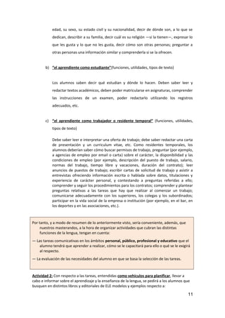 edad, su sexo, su estado civil y su nacionalidad, decir de dónde son, a lo que se
dedican, describir a su familia, decir cuál es su religión —si la tienen—, expresar lo
que les gusta y lo que no les gusta, decir cómo son otras personas; preguntar a
otras personas una información similar y comprenderla si se la ofrecen.
b) “el aprendiente como estudiante”(funciones, utilidades, tipos de texto)
Los alumnos saben decir qué estudian y dónde lo hacen. Deben saber leer y
redactar textos académicos, deben poder matricularse en asignaturas, comprender
las instrucciones de un examen, poder redactarlo utilizando los registros
adecuados, etc.
c) “el aprendiente como trabajador o residente temporal” (funciones, utilidades,
tipos de texto)
Debe saber leer e interpretar una oferta de trabajo; debe saber redactar una carta
de presentación y un curriculum vitae, etc. Como residentes temporales, los
alumnos deberían saber cómo buscar permisos de trabajo, preguntar (por ejemplo,
a agencias de empleo por email o carta) sobre el carácter, la disponibilidad y las
condiciones de empleo (por ejemplo, descripción del puesto de trabajo, salario,
normas del trabajo, tiempo libre y vacaciones, duración del contrato); leer
anuncios de puestos de trabajo; escribir cartas de solicitud de trabajo y asistir a
entrevistas ofreciendo información escrita o hablada sobre datos, titulaciones y
experiencia de carácter personal, y contestando a preguntas referidas a ello;
comprender y seguir los procedimientos para los contratos; comprender y plantear
preguntas relativas a las tareas que hay que realizar al comenzar un trabajo;
comunicarse adecuadamente con los superiores, los colegas y los subordinados;
participar en la vida social de la empresa o institución (por ejemplo, en el bar, en
los deportes y en las asociaciones, etc.).
Por tanto, y a modo de resumen de lo anteriormente visto, sería conveniente, además, que
nuestros masterandos, a la hora de organizar actividades que cubran las distintas
funciones de la lengua, tengan en cuenta:
— Las tareas comunicativas en los ámbitos personal, público, profesional y educativo que el
alumno tendrá que aprender a realizar, cómo se le capacitará para ello o qué se le exigirá
al respecto.
— La evaluación de las necesidades del alumno en que se basa la selección de las tareas.
Actividad 2: Con respecto a las tareas, entendidas como vehículos para planificar, llevar a
cabo e informar sobre el aprendizaje y la enseñanza de la lengua, se pedirá a los alumnos que
busquen en distintos libros y editoriales de ELE modelos y ejemplos respecto a:
11
 