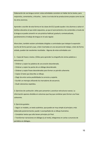 Elaboración de una lengua común: estas actividades consisten en hablar de los textos, para
mejorarlos, comentarlos, criticarlos... tanto si se trata de las producciones propias como las de
los otros alumnos.
Aprender a escribir de esta forma en las clases de E/L2 puede ayudar a los alumnos a salvar el
desfase educativo al que están expuestos, ya que el acercamiento a los contenidos a través de
la lengua se puede convertir en una práctica habitual, gradual y contextualizada,
paralelamente al trabajo de lengua en el aula regular.
Ahora bien, también existen actividades dirigidas o controladas que trabajan la expresión
escrita de forma parcial y que, o bien insertadas en una secuencia de trabajo, o bien de forma
aislada, pueden dar excelentes resultados. Algunas de estas actividades son:
1.– Copia de frases o textos. (Útiles para aprender la ortografía de ciertas palabras o
estructuras)
– Ordenar y copiar las palabras de una oración desordenada.
– Ordenar y copiar las partes de un diálogo desordenado.
– Ordenar y copiar frases desordenadas para formar un párrafo coherente.
– Copiar el texto que describe un dibujo.
– Elegir de entre varias posibilidades la correcta y copiarla.
– Escribir un mensaje utilizando los marcadores de secuencia.
– Eludir elementos repetidos.
2. Ejercicios de sustitución: útiles para presentar y practicar estructuras nuevas. La
información aparece dividida en columnas que hay que combinar para formar una frase
coherente.
3. Ejercicios guiados:
– Seguir un modelo, un texto auténtico, que puede ser muy simple al principio y más
elaborado posteriormente; puede ir acompañado de un dibujo ilustrativo.
– Completar textos que sólo tienen principio y/o final.
– Transformar narraciones en diálogos (y al revés), telegramas en cartas o anuncios de
periódico en diálogos.
16
 