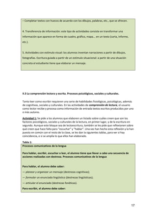– Completar textos con huecos de acuerdo con los dibujos, palabras, etc., que se ofrecen.
4. Transferencia de información: este tipo de actividades consiste en transformar una
información que aparece en forma de cuadro, gráfico, mapa... en un texto (carta, informe,
etc.).
5. Actividades con estímulo visual: los alumnos inventan narraciones a partir de dibujos,
fotografías. Escritura guiada a partir de un estímulo situacional: a partir de una situación
concreta el estudiante tiene que elaborar un mensaje.
II.3 La comprensión lectora y escrita. Procesos psicológicos, sociales y culturales.
Tanto leer como escribir requieren una serie de habilidades fisiológicas, psicológicas, además
de cognitivas, sociales y culturales. En las actividades de comprensión de lectura, el usuario
como lector recibe y procesa como información de entrada textos escritos producidos por uno
o más autores.
Actividad 1: Se pide a los alumnos que elaboren un listado sobre cuáles creen que son los
factores psicológicos, sociales y culturales de la lectura, en primer lugar, y de la escritura en
segundo. Aunque este bloque sea de lectoescritura, también se les pide que reflexionen sobre
qué creen que hace falta para “escuchar” y “hablar”. Una vez han hecho esta reflexión y la han
puesto en común con el resto de la clase, se les dan la siguientes tablas, para ver si hay
coincidencia, o si se amplía lo que ellos han elaborado.
Tabla 1:
Procesos comunicativos de la lengua
Para hablar, escribir, escuchar o leer, el alumno tiene que llevar a cabo una secuencia de
acciones realizadas con destreza. Procesos comunicativos de la lengua
Para hablar, el alumno debe saber:
— planear y organizar un mensaje (destrezas cognitivas);
— formular un enunciado lingüístico (destrezas lingüísticas);
— articular el enunciado (destrezas fonéticas).
Para escribir, el alumno debe saber:
17
 