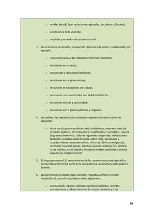 o niveles de vida (con variaciones regionales, sociales y culturales);
o condiciones de la vivienda;
o medidas y acuerdos de asistencia social.
3. Las relaciones personales, (incluyendo relaciones de poder y solidaridad); por
ejemplo:
o estructura social y las relaciones entre sus miembros;
o relaciones entre sexos;
o estructuras y relaciones familiares;
o relaciones entre generaciones;
o relaciones en situaciones de trabajo;
o relaciones con la autoridad, con la Administración...;
o relaciones de raza y comunidad;
o relaciones entre grupos políticos y religiosos.
4. Los valores, las creencias y las actitudes respecto a factores como los
siguientes:
o clase social; grupos profesionales (académicos, empresariales, de
servicios públicos, de trabajadores cualificados y manuales); riqueza
(ingresos y herencia); culturas regionales; seguridad; instituciones;
tradición y cambio social; historia: sobre todo, personajes y
acontecimientos representativos; minorías (étnicas y religiosas);
identidad nacional; países, estados y pueblos extranjeros; política;
artes (música, artes visuales, literatura, teatro, canciones y música
populares); religión; humor.
5. El lenguaje corporal. El conocimiento de las convenciones que rigen dicho
comportamiento forma parte de la competencia sociocultural del usuario o
alumno.
6. Las convenciones sociales (por ejemplo, respecto a ofrecer y recibir
hospitalidad), entre las que destacan las siguientes:
o puntualidad; regalos; vestidos; aperitivos, bebidas, comidas;
convenciones y tabúes relativos al comportamiento y a las
19
 