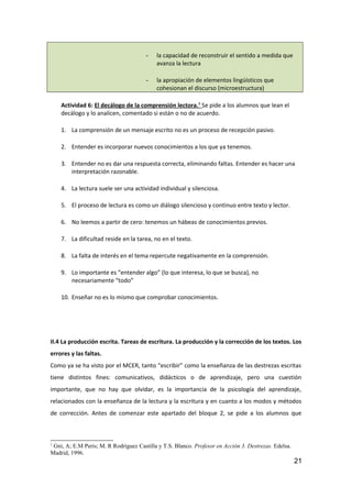 - la capacidad de reconstruir el sentido a medida que
avanza la lectura
- la apropiación de elementos lingüísticos que
cohesionan el discurso (microestructura)
Actividad 6: El decálogo de la comprensión lectora.1
Se pide a los alumnos que lean el
decálogo y lo analicen, comentado si están o no de acuerdo.
1. La comprensión de un mensaje escrito no es un proceso de recepción pasivo.
2. Entender es incorporar nuevos conocimientos a los que ya tenemos.
3. Entender no es dar una respuesta correcta, eliminando faltas. Entender es hacer una
interpretación razonable.
4. La lectura suele ser una actividad individual y silenciosa.
5. El proceso de lectura es como un diálogo silencioso y continuo entre texto y lector.
6. No leemos a partir de cero: tenemos un hábeas de conocimientos previos.
7. La dificultad reside en la tarea, no en el texto.
8. La falta de interés en el tema repercute negativamente en la comprensión.
9. Lo importante es “entender algo” (lo que interesa, lo que se busca), no
necesariamente “todo”
10. Enseñar no es lo mismo que comprobar conocimientos.
II.4 La producción escrita. Tareas de escritura. La producción y la corrección de los textos. Los
errores y las faltas.
Como ya se ha visto por el MCER, tanto “escribir” como la enseñanza de las destrezas escritas
tiene distintos fines: comunicativos, didácticos o de aprendizaje, pero una cuestión
importante, que no hay que olvidar, es la importancia de la psicología del aprendizaje,
relacionados con la enseñanza de la lectura y la escritura y en cuanto a los modos y métodos
de corrección. Antes de comenzar este apartado del bloque 2, se pide a los alumnos que
1
Gni, A; E.M Peris; M. R Rodríguez Castilla y T.S. Blanco. Profesor en Acción 3. Destrezas. Edelsa.
Madrid, 1996.
21
 
