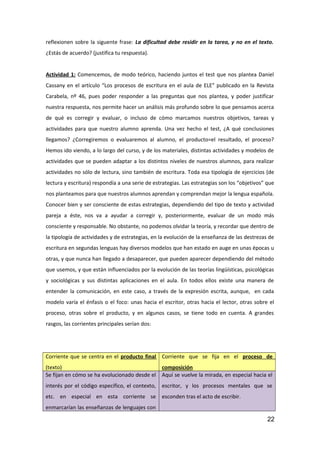 reflexionen sobre la siguente frase: La dificultad debe residir en la tarea, y no en el texto.
¿Estás de acuerdo? (justifica tu respuesta).
Actividad 1: Comencemos, de modo teórico, haciendo juntos el test que nos plantea Daniel
Cassany en el artículo “Los procesos de escritura en el aula de ELE” publicado en la Revista
Carabela, nº 46, pues poder responder a las preguntas que nos plantea, y poder justificar
nuestra respuesta, nos permite hacer un análisis más profundo sobre lo que pensamos acerca
de qué es corregir y evaluar, o incluso de cómo marcamos nuestros objetivos, tareas y
actividades para que nuestro alumno aprenda. Una vez hecho el test, ¿A qué conclusiones
llegamos? ¿Corregiremos o evaluaremos al alumno, el producto=el resultado, el proceso?
Hemos ido viendo, a lo largo del curso, y de los materiales, distintas actividades y modelos de
actividades que se pueden adaptar a los distintos niveles de nuestros alumnos, para realizar
actividades no sólo de lectura, sino también de escritura. Toda esa tipología de ejercicios (de
lectura y escritura) respondía a una serie de estrategias. Las estrategias son los “objetivos” que
nos planteamos para que nuestros alumnos aprendan y comprendan mejor la lengua española.
Conocer bien y ser consciente de estas estrategias, dependiendo del tipo de texto y actividad
pareja a éste, nos va a ayudar a corregir y, posteriormente, evaluar de un modo más
consciente y responsable. No obstante, no podemos olvidar la teoría, y recordar que dentro de
la tipología de actividades y de estrategias, en la evolución de la enseñanza de las destrezas de
escritura en segundas lenguas hay diversos modelos que han estado en auge en unas épocas u
otras, y que nunca han llegado a desaparecer, que pueden aparecer dependiendo del método
que usemos, y que están influenciados por la evolución de las teorías lingüísticas, psicológicas
y sociológicas y sus distintas aplicaciones en el aula. En todos ellos existe una manera de
entender la comunicación, en este caso, a través de la expresión escrita, aunque, en cada
modelo varía el énfasis o el foco: unas hacia el escritor, otras hacia el lector, otras sobre el
proceso, otras sobre el producto, y en algunos casos, se tiene todo en cuenta. A grandes
rasgos, las corrientes principales serían dos:
Corriente que se centra en el producto final
(texto)
Corriente que se fija en el proceso de
composición
Se fijan en cómo se ha evolucionado desde el
interés por el código específico, el contexto,
etc. en especial en esta corriente se
enmarcarían las enseñanzas de lenguajes con
Aquí se vuelve la mirada, en especial hacia el
escritor, y los procesos mentales que se
esconden tras el acto de escribir.
22
 