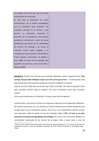 muy basado en lo oral, pero con una nueva
secuenciación de contenidos.
En esta línea se desarrollan los cursos
comunicativos, con el cambio metodológico
que los caracteriza, pues proponen una
enseñanza centrada en el alumno y que
permita su autonomía, buscando el
desarrollo de la competencia comunicativa,
gramatical y sociocultural a partir de tareas
significativas que partan de las necesidades
del alumno. Sin embargo y de nuevo, la
expresión escrita queda relegada a la
consolidación de las funciones comunicativas.
(Como ejemplo, Intercambio, de Miquel y
Sans, 1989). O incluso en los manuales más
específicos de escritura, como el de Siles y
Sánchez (1997).
Actividad 2: Se pide a los alumnos que en parejas reflexionen, sobre la siguiente frase: Para
corregir, hay que saber distinguir lo que es un error, de lo que no lo es. 2
. A continuación se les
pide que piensen en las siguientes preguntas y que den su opinión al respecto:
¿Qué es un error? ¿Qué tipos de errores hay? ¿Qué es corregir? ¿Por qué lo hacemos? ¿Para
qué? ¿Cuándo? ¿Cómo? ¿Qué es evaluar? ¿Por qué lo hacemos? ¿Para qué? ¿Cuándo?
¿Cómo?
Una vez que el alumno/a ha “producido” un texto ¿cómo le/lo corregimos?
A continuación, y tras poner en común sus respuestas, seguimos con las siguientes reflexiones:
No tenemos que pensar, por ser docentes (o futuros docentes) que siempre tendremos que
corregir todo lo que el estudiante produce. De ser así, no le impediríamos cometer errores,
sino expresarse. ¿Qué te parece la frase de Fernández López (1989): El error es un paso
necesario en el proceso de apropiación de la lengua. Un error es una incorrección debida a un
conocimiento inadecuado de las normas de la lengua meta y opera tanto a nivel de
2
Parte de estos apuntes están entresacados del artículo de Daniela Rigamonti: “La corrección del error en
la producción escrita: el caso de estudiantes italófonos de E/LE” (Revista Carabela, nº 46, Madrid, Sgel,
1998).
24
 