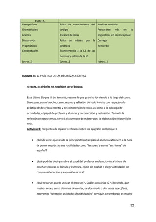 ESCRITA
Ortográficos
Gramaticales
Léxicos
Discursivos
Pragmáticos
Conceptuales
(otros…)
Falta de conocimiento del
código
Escasez de ideas
Falta de interés por la
destreza
Transferencia a la L2 de las
normas y estilos de la L1
(otros…)
Analizar modelos
Prepararse más en lo
lingüístico, en lo conceptual
Corregir
Reescribir
(otros…)
BLOQUE III. LA PRÁCTICA DE LAS DESTREZAS ESCRITAS
A veces, los árboles no nos dejan ver el bosque.
Este último Bloque III del temario, resume lo que ya se ha ido viendo a lo largo del curso.
Sirve pues, como broche, cierre, repaso y reflexión de todo lo visto con respecto a la
práctica de destrezas escritas y de comprensión lectora, así como a la tipología de
actividades, el papel de profesor y alumno, y la corrección y evaluación. También la
reflexión de estos temas, servirá al alumnado de máster para la elaboración del portfolio
final.
Actividad 1: Preguntas de repaso y reflexión sobre los epígrafes del bloque 3.
• ¿Dónde crees que reside la principal dificultad para el alumno extranjero a la hora
de poner en práctica sus habilidades como “lectores” y como “escritores” de
español?
• ¿Qué podrías decir ya sobre el papel del profesor en clase, tanto a la hora de
enseñar técnicas de lectura y escritura, como de diseñar o elegir actividades de
comprensión lectora y expresión escrita?
• ¿Qué recursos puede utilizar el profesor? ¿Cuáles utilizarías tú? (Recuerda, que
muchas veces, como alumnos de master, de doctorado o de cursos específicos,
esperamos “recetarios o listados de actividades” pero que, sin embargo, es mucho
32
 