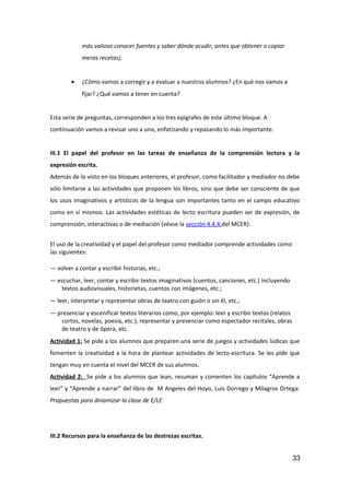 más valioso conocer fuentes y saber dónde acudir, antes que obtener o copiar
meras recetas).
• ¿Cómo vamos a corregir y a evaluar a nuestros alumnos? ¿En qué nos vamos a
fijar? ¿Qué vamos a tener en cuenta?
Esta serie de preguntas, corresponden a los tres epígrafes de este último bloque. A
continuación vamos a revisar uno a uno, enfatizando y repasando lo más importante.
III.1 El papel del profesor en las tareas de enseñanza de la comprensión lectora y la
expresión escrita.
Además de lo visto en los bloques anteriores, el profesor, como facilitador y mediador no debe
sólo limitarse a las actividades que proponen los libros, sino que debe ser consciente de que
los usos imaginativos y artísticos de la lengua son importantes tanto en el campo educativo
como en sí mismos. Las actividades estéticas de lecto escritura pueden ser de expresión, de
comprensión, interactivas o de mediación (véase la sección 4.4.4.del MCER):
El uso de la creatividad y el papel del profesor como mediador comprende actividades como
las siguientes:
— volver a contar y escribir historias, etc.;
— escuchar, leer, contar y escribir textos imaginativos (cuentos, canciones, etc.) incluyendo
textos audiovisuales, historietas, cuentos con imágenes, etc.;
— leer, interpretar y representar obras de teatro con guión o sin él, etc.;
— presenciar y escenificar textos literarios como, por ejemplo: leer y escribir textos (relatos
cortos, novelas, poesía, etc.), representar y presenciar como espectador recitales, obras
de teatro y de ópera, etc.
Actividad 1: Se pide a los alumnos que preparen una serie de juegos y actividades lúdicas que
fomenten la creatividad a la hora de plantear actividades de lecto-escritura. Se les pide que
tengan muy en cuenta el nivel del MCER de sus alumnos.
Actividad 2: Se pide a los alumnos que lean, resuman y comenten los capítulos “Aprende a
leer” y “Aprende a narrar” del libro de M Angeles del Hoyo, Luis Dorrego y Milagros Ortega:
Propuestas para dinamizar la clase de E/LE
III.2 Recursos para la enseñanza de las destrezas escritas.
33
 