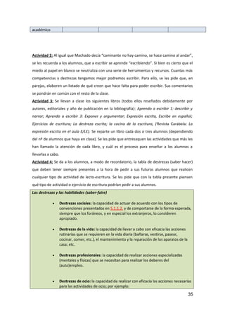 académico
Actividad 2: Al igual que Machado decía “caminante no hay camino, se hace camino al andar”,
se les recuerda a los alumnos, que a escribir se aprende “escribiendo”. Si bien es cierto que el
miedo al papel en blanco se neutraliza con una serie de herramientas y recursos. Cuantas más
competencias y destrezas tengamos mejor podremos escribir. Para ello, se les pide que, en
parejas, elaboren un listado de qué creen que hace falta para poder escribir. Sus comentarios
se pondrán en común con el resto de la clase.
Actividad 3: Se llevan a clase los siguientes libros (todos ellos reseñados debidamente por
autores, editoriales y año de publicación en la bibliografía): Aprendo a escribir 1: describir y
narrar; Aprendo a escribir 3: Exponer y argumentar; Expresión escrita, Escribe en español;
Ejercicios de escritura; La destreza escrita; la cocina de la escritura, (Revista Carabela: La
expresión escrita en el aula E/LE). Se reparte un libro cada dos o tres alumnos (dependiendo
del nº de alumnos que haya en clase). Se les pide que entresaquen las actividades que más les
han llamado la atención de cada libro, y cuál es el proceso para enseñar a los alumnos a
llevarlas a cabo.
Actividad 4: Se da a los alumnos, a modo de recordatorio, la tabla de destrezas (saber hacer)
que deben tener siempre presentes a la hora de pedir a sus futuros alumnos que realicen
cualquier tipo de actividad de lecto-escritura. Se les pide que con la tabla presente piensen
qué tipo de actividad o ejercicio de escritura podrían pedir a sus alumnos.
Las destrezas y las habilidades (saber-faire)
• Destrezas sociales: la capacidad de actuar de acuerdo con los tipos de
convenciones presentados en 5.1.1.2. y de comportarse de la forma esperada,
siempre que los foráneos, y en especial los extranjeros, lo consideren
apropiado.
• Destrezas de la vida: la capacidad de llevar a cabo con eficacia las acciones
rutinarias que se requieren en la vida diaria (bañarse, vestirse, pasear,
cocinar, comer, etc.), el mantenimiento y la reparación de los aparatos de la
casa; etc.
• Destrezas profesionales: la capacidad de realizar acciones especializadas
(mentales y físicas) que se necesitan para realizar los deberes del
(auto)empleo.
• Destrezas de ocio: la capacidad de realizar con eficacia las acciones necesarias
para las actividades de ocio; por ejemplo:
35
 