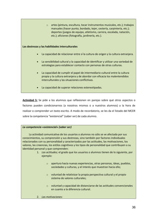 o artes (pintura, escultura, tocar instrumentos musicales, etc.); trabajos
manuales (hacer punto, bordado, tejer, cestería, carpintería, etc.);
deportes (juegos de equipo, atletismo, carrera, escalada, natación,
etc.); aficiones (fotografía, jardinería, etc.).
Las destrezas y las habilidades interculturales
• La capacidad de relacionar entre sí la cultura de origen y la cultura extranjera.
• La sensibilidad cultural y la capacidad de identificar y utilizar una variedad de
estrategias para establecer contacto con personas de otras culturas.
• La capacidad de cumplir el papel de intermediario cultural entre la cultura
propia y la cultura extranjera y de abordar con eficacia los malentendidos
interculturales y las situaciones conflictivas.
• La capacidad de superar relaciones estereotipadas.
Actividad 5: Se pide a los alumnos que reflexionen en parejas sobre qué otros aspectos o
factores pueden condicionarnos (a nosotros mismos o a nuestros alumnos) a la hora de
realizar o comprender un texto escrito. A modo de recordatorio, se les da el listado del MCER
sobre la competencia “existencial” (saber ser) de cada alumno.
La competencia «existencial» (saber ser)
La actividad comunicativa de los usuarios o alumnos no sólo se ve afectada por sus
conocimientos, su comprensión y sus destrezas, sino también por factores individuales
relacionados con su personalidad y caracterizados por las actitudes, las motivaciones, los
valores, las creencias, los estilos cognitivos y los tipos de personalidad que contribuyen a su
identidad personal y que comprenden:
1. Las actitudes; el grado que los usuarios o alumnos tienen de lo siguiente, por
ejemplo:
o apertura hacia nuevas experiencias, otras personas, ideas, pueblos,
sociedades y culturas, y el interés que muestran hacia ello;
o voluntad de relativizar la propia perspectiva cultural y el propio
sistema de valores culturales;
o voluntad y capacidad de distanciarse de las actitudes convencionales
en cuanto a la diferencia cultural.
2. Las motivaciones:
36
 