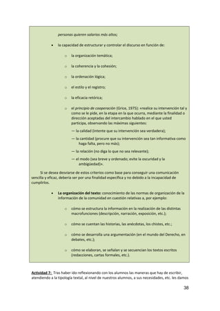 personas quieren salarios más altos;
• la capacidad de estructurar y controlar el discurso en función de:
o la organización temática;
o la coherencia y la cohesión;
o la ordenación lógica;
o el estilo y el registro;
o la eficacia retórica;
o el principio de cooperación (Grice, 1975): «realice su intervención tal y
como se le pide, en la etapa en la que ocurra, mediante la finalidad o
dirección aceptadas del intercambio hablado en el que usted
participa, observando las máximas siguientes:
— la calidad (intente que su intervención sea verdadera);
— la cantidad (procure que su intervención sea tan informativa como
haga falta, pero no más);
— la relación (no diga lo que no sea relevante);
— el modo (sea breve y ordenado; evite la oscuridad y la
ambigüedad)».
Si se desea desviarse de estos criterios como base para conseguir una comunicación
sencilla y eficaz, debería ser por una finalidad específica y no debido a la incapacidad de
cumplirlos.
• La organización del texto: conocimiento de las normas de organización de la
información de la comunidad en cuestión relativas a, por ejemplo:
o cómo se estructura la información en la realización de las distintas
macrofunciones (descripción, narración, exposición, etc.);
o cómo se cuentan las historias, las anécdotas, los chistes, etc.;
o cómo se desarrolla una argumentación (en el mundo del Derecho, en
debates, etc.);
o cómo se elaboran, se señalan y se secuencian los textos escritos
(redacciones, cartas formales, etc.).
Actividad 7: Tras haber ido reflexionando con los alumnos las maneras que hay de escribir,
atendiendo a la tipología textal, al nivel de nuestros alumnos, a sus necesidades, etc. les damos
38
 