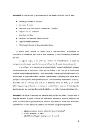 Actividad 1: Se reparte entre los alumnos una hoja que lleva los siguientes tipos de texto:
• Un haiku (un soneto, un romance)
• Una receta de cocina
• Un prospecto de medicamento: (por ejemplo, Espidifen)
• Un post it con una anotación
• Un artículo científico
• Un cuento: (por ejemplo, “Caperucita roja”)
• Un problema de matemáticas
• El folleto de instrucciones de un electrodoméstico
En grupos deben analizar, en primer lugar la macroestructura, describiendo las
carácterísticas formales del texto, qué los hace diferentes, su esctructura externa, el formato
del texto.
En segundo lugar, se les pide que analicen la microestructura, es decir los
componentes internos del texto: los tiempos verbales, el tipo de léxico, los conectores, etc.
En tercer lugar, se les plantea una serie de actividades “inductivo-deductivas” para que
comiencen a pensar en los distintos modos que hay de leer, ya que cada uno de estos modos
requiere unas estrategias y obedecen a unas necesidades. De este modo inferirán que no es lo
mismo decir de qué trata el texto científico superficialmente (skimming) que buscar en el
prospecto cuántos gramos de ibuprofeno contiene cada sobrecito del medicamento (scanning,
buscando solo el número), que cuál es la diferencia entre un haiku y un soneto
(skimming/scanning, analizando el formato, muy característico en cada uno de estos tipos de
poesía); que por qué creen que Caperucita desobedece a su madre (lectura detallada y crítica).
Actividad 2: Se pide a los alumnos que lean el artículo de Sánchez Lobato “Comunicación y
lenguaje” extraído de Saber Escribir y que escriban un resumen de las ideas principales del
texto, así como que subrayen las ideas que al alumno le parecen más interesantes. Estas ideas
se comentarán en clase. Se les pide, además, que contesten las siguientes preguntas:
o ¿Cuáles son, según Sánchez Lobato, las fases de la lectura?
o ¿Cómo se organiza un texto?
o ¿Qué técnicas hay para la comprensión de textos?
4
 