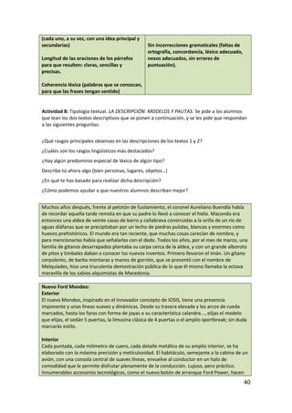 (cada uno, a su vez, con una idea principal y
secundarias)
Longitud de las oraciones de los párrafos
para que resulten: claras, sencillas y
precisas.
Coherencia léxica (palabras que se conozcan,
para que las frases tengan sentido)
Sin incorrecciones gramaticales (faltas de
ortografía, concordancia, léxico adecuado,
nexos adecuados, sin errores de
puntuación).
Actividad 8: Tipología textual. LA DESCRIPCIÓN: MODELOS Y PAUTAS. Se pide a los alumnos
que lean los dos textos descriptivos que se ponen a continuación, y se les pide que respondan
a las siguientes preguntas:
¿Qué rasgos principales observas en las descripciones de los textos 1 y 2?
¿Cuáles son los rasgos lingüísticos más destacados?
¿Hay algún predominio especial de léxico de algún tipo?
Describe tú ahora algo (bien personas, lugares, objetos…)
¿En qué te has basado para realizar dicha descripción?
¿Cómo podemos ayudar a que nuestros alumnos describan mejor?
Muchos años después, frente al pelotón de fusilamiento, el coronel Aureliano Buendía había
de recordar aquella tarde remota en que su padre lo llevó a conocer el hielo. Macondo era
entonces una aldea de veinte casas de barro y cañabrava construidas a la orilla de un río de
aguas diáfanas que se precipitaban por un lecho de piedras pulidas, blancas y enormes como
huevos prehistóricos. El mundo era tan reciente, que muchas cosas carecían de nombre, y
para mencionarlas había que señalarlas con el dedo. Todos los años, por el mes de marzo, una
familia de gitanos desarrapados plantaba su carpa cerca de la aldea, y con un grande alboroto
de pitos y timbales daban a conocer los nuevos inventos. Primero llevaron el imán. Un gitano
corpulento, de barba montaraz y manos de gorrión, que se presentó con el nombre de
Melquíades, hizo una truculenta demostración pública de lo que él mismo llamaba la octava
maravilla de los sabios alquimistas de Macedonia.
Nuevo Ford Mondeo:
Exterior
El nuevo Mondeo, inspirado en el innovador concepto de IOSIS, tiene una presencia
imponente y unas líneas suaves y dinámicas. Desde su trasera elevada y los arcos de rueda
marcados, hasta los faros con forma de joyas o su característica calandra..., elijas el modelo
que elijas, el sedán 5 puertas, la limusina clásica de 4 puertas o el amplio sportbreak; sin duda
marcarás estilo.
Interior
Cada puntada, cada milímetro de cuero, cada detalle metálico de su amplio interior, se ha
elaborado con la máxima precisión y meticulosidad. El habitáculo, semejante a la cabina de un
avión, con una consola central de suaves líneas, envuelve al conductor en un halo de
comodidad que le permite disfrutar plenamente de la conducción. Lujoso, pero práctico.
Innumerables accesorios tecnológicos, como el nuevo botón de arranque Ford Power, hacen
40
 