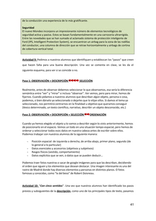 de la conducción una experiencia de lo más gratificante.
Seguridad
El nuevo Mondeo incorpora un impresionante número de elementos tecnológicos de
seguridad activa y pasiva. Estos se basan fundamentalmente en una carrocería ultrarrígida.
Entre las novedades que se han sumado al aclamado sistema de protección inteligente de
Ford (IPS, Intelligent Protection System), se encuentran un airbag para la zona de las rodillas
del conductor, una columna de dirección que se retrae horizontalmente y airbags de cortina
de cobertura vertical total.
Actividad 9: Pedimos a nuestros alumnos que identifiquen y establezcan los “pasos” que creen
que hacen falta para una buena descripción. Una vez se comenta en clase, se les da el
siguiente esquema, para ver si se coincide o no.
Paso 1: OBSERVACIÓN + DESCRIPCIÓN SELECCIÓN
Realmente, antes de observar debemos seleccionar lo que observamos, esa sería la diferencia
semántica entre “ver” y “mirar” o incluso “observar”. Ver vemos, pero para mirar, hemos de
fijarnos. Cuando pidamos a nuestros alumnos que describan algún objeto, persona o cosa,
podemos, o bien dárselo ya seleccionado o dejarles que lo elijan ellos. Si damos el tema ya
seleccionado, nos permitirá centrarnos en la finalidad u objetivo que queramos conseguir
(léxico determinado, un texto científico, narrativo, describir un objeto desconocido, etc.)
Paso 2: OBSERVACIÓN + DESCRIPCIÓN + SELECCIÓN ORDENACIÓN
Cuando ya hemos elegido el objeto y lo vamos a describir según lo visto anteriormente, hemos
de posicionarlo en el espacio. Vemos un todo en una situación tempo-espacial, pero hemos de
ordenar y seleccionar todos esos datos en nuestra cabeza antes de escribir sobre ellos.
Podemos trabajar con nuestros alumnos de la siguiente manera:
- Posición espacial: de izquierda a derecha, de arriba abajo, primer plano, segundo (de
lo general a lo particular)
- Datos esenciales y accesorios (objetivos y subjetivos)
- Rasgos físicos (vestido, comportamiento)
- Datos explícitos que se ven, o datos que se pueden deducir…
Podemos traer fotos nuestras o sacar de google imágenes para que las describan, decidiendo
el orden que siguen y los elementos que desean destacar. Una imagen interesante es una del
rastro de Madrid donde hay diversos elementos y personas en distintos planos. O fotos
famosas y conocidas, como “la del beso” de Robert Doisneau.
Actividad 10: “Con cinco sentidos”. Una vez que nuestros alumnos han identificado los pasos
previos y subsiguientes de la descripción, como uno de los principales tipos de texto, pasamos
41
 