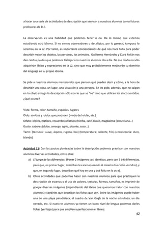 a hacer una serie de actividades de descripción que servirán a nuestros alumnos como futuros
profesores de ELE.
La observación es una habilidad que podemos tener o no. Da lo mismo que estemos
estudiando otro idioma. Si no somos observadores o detallistas, por lo general, tampoco lo
seremos en la L2. Por tanto, es importante concienciarnos de qué nos hace falta para poder
describir mejor los objetos, las personas, los animales. Guillermo Hernández y Clara Rellán nos
dan ciertas pautas que podemos trabajar con nuestros alumnos día a día. De ese modo no sólo
adquirirán léxico y expresiones en la L2, sino que muy probablemente mejorarán su dominio
del lenguaje en su propio idioma.
Se pide a nuestros alumnos masterandos que piensen qué pueden decir y cómo, a la hora de
describir una cosa, un lugar, una situación o una persona. Se les pide, además, que no caigan
en lo obvio y hagn la descripción sólo con lo que se “ve” sino que utilicen los cinco sentidos.
¿Qué ocurre?
Vista: forma, color, tamaño, espacios, lugares
Oído: sonidos y ruidos que producen (modo de hablar, etc.)
Olfato: olores, matices, recuerdos olfativos (hierba, café, Dulce, magdalena (proustiana…)
Gusto: sabores (dulce, amargo, agrio, picante, soso…)
Tacto: (texturas: suave, áspero, rugoso, liso) (temperatura: caliente, frío) (consistencia: duro,
blando)
Actividad 11: Con las pautas planteadas sobre la descripción podemos practicar con nuestros
alumnos diversas actividades, entre ellas:
a) El juego de las diferencias. (Poner 2 imágenes casi idénticas, pero con 5 ó 6 diferencias,
para que, en primer lugar, describan la escena (usando al máximo los cinco sentidos), y
que, en segundo lugar, describan qué hay en una y qué falta en la otra).
b) Otras actividades que podemos hacer con nuestros alumnos para que practiquen la
descripción de escenas y el uso de colores, texturas, formas, tamaños, es imprimir de
google diversas imágenes (dependiendo del léxico que queramos tratar con nuestros
alumnos) y pedirles que describan las fichas que ven. Entre las imágenes puede haber
una de una playa paradisíaca, el cuadro de Van Gogh de la noche estrellada, un día
nevado, etc. Si nuestros alumnos ya tienen un buen nivel de lengua podemos darles
fichas (ver bajo) para que amplíen y perfeccionen el léxico:
42
 