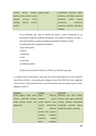 colonia, jazmín, lavanda,
vainilla, canela, almizcle, sudor,
sándalo, incienso, mirra,
espliego, lavanda, romero,
tomillo
apestar, heder concentrado, hediondo, fétido,
balsámico, mentolado, apestoso,
pestilente, viciado, espeso,
persistente, maloliente,
mareante, excitante, aromático,
fragante.
f) Las actividades que, sobre el sentido del “gusto” y cómo incorporarlo en las
descripciones proponen Guillermo Hernández y Clara Rellán en Aprendo a escribir 1,
sirven para plantear a nuestro alumnado las siguientes actividades y tareas:
1) ¿Podrías describir los siguientes alimentos?:
-el pan recién hecho
-un limón
-una granada
-El café
-el vino tinto
-un helado de vainilla
2) Fíjate cómo Juan Ramón Jiménez, en Platero y yo describe la granada:
(…) ninguna fruta me hace pensar, como ésta, en la frescura del agua que la nutre. Estalla de
salud, fresca y fuerte. (…) qué grato gusto amargo y seco el de la difícil piel, dura y agarrada
como una raíz (…) ahora el primer dulzor, aurora hecha breve rubí, de los granos que se vienen
pegados a la piel (…)
NOMBRES VERBOS ADJETIVOS
Gusto, regusto, sabor, sazón,
dulzura, salobridad, amargor,
acidez, picante, prueba, cata,
degustación
Saber, saborear,
paladear, gustar,
probar, degustar, catar,
sazonar, condimentar,
aliñar, aderezar,
marinar, salar, azucarar,
endulzar, dulcificar,
edulcorar, desalar,
agriar, avinagrar,
Apetitoso, soso, dulce, salado,
amargo, ácido, agrio, desabrido,
insípido, afrutado, amontillado,
avinagrado, vainillado, jugoso,
desaborido, dulzón, semidulce.
46
 