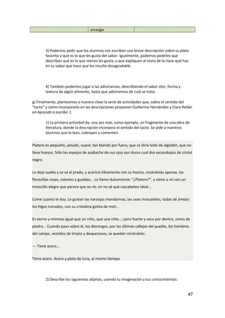 amargar
3) Podemos pedir que los alumnos nos escriban una breve descripción sobre su plato
favorito y qué es lo que les gusta del sabor. Igualmente, podemos pedirles que
describan qué es lo que menos les gusta, y que expliquen al resto de la clase qué hay
en su sabor que hace que les resulte desagradable.
4) También podemos jugar a las adivinanzas, describiendo el sabor olor, forma y
textura de algún alimento, hasta que adivinemos de cuál se trata.
g) Finalmente, planteamos a nuestra clase la serie de actividades que, sobre el sentido del
“tacto” y cómo incorporarlo en las descripciones proponen Guillermo Hernández y Clara Rellán
en Aprendo a escribir 1.
1) La primera actividad da, una vez más, como ejemplo, un fragmento de una obra de
literatura, donde la descripción incorpora el sentido del tacto. Se pide a nuestros
alumnos que lo lean, subrayen y comenten.
Platero es pequeño, peludo, suave; tan blando por fuera, que se diría todo de algodón, que no
lleva huesos. Sólo los espejos de azabache de sus ojos son duros cual dos escarabajos de cristal
negro.
Lo dejo suelto y se va al prado, y acaricia tibiamente con su hocico, rozándolas apenas, las
florecillas rosas, celestes y gualdas... Lo llamo dulcemente: "¿Platero?", y viene a mí con un
trotecillo alegre que parece que se ríe, en no sé qué cascabeleo ideal...
Come cuanto le doy. Le gustan las naranjas mandarinas, las uvas moscateles, todas de ámbar;
los higos morados, con su cristalina gotita de miel...
Es tierno y mimoso igual que un niño, que una niña...; pero fuerte y seco por dentro, como de
piedra... Cuando paso sobre él, los domingos, por las últimas callejas del pueblo, los hombres
del campo, vestidos de limpio y despaciosos, se quedan mirándolo:
— Tiene acero...
Tiene acero. Acero y plata de luna, al mismo tiempo.
2) Describe los siguientes objetos, usando tu imaginación y tus conocimientos:
47
 