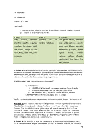 -un ordenador
-un melocotón
-la arena de la playa
-tu mascota
3) Al igual que antes, se les da una tabla que incorpora nombres, verbos y adjetivos
que amplían el léxico referente al tacto.
NOMBRES VERBOS ADJETIVOS
Tacto, suavidad, aspereza,
calor, frío, escalofrío, cosquillas,
cosquilleo, hormigueo, táctil,
roce, caricia, masaje, fricción,
loción, friega, soba, felpa, pelo,
terciopelo,
(fórmalos de los
nombres y adjetivos)
Frío, gélido, helado, templado,
tibio, cálido, caliente, ardiente,
suave, duro, blando, quemado,
recalentado, granuloso, áspero,
rugoso, rayado, nudoso,
espinoso, calloso, afelpado,
aterciopelado, liso, basto, fino,
terso, viscoso…
Actividad 12: Una vez que hemos descrito con “5 sentidos” planteamos a nuestros alumnos La
descripción de personas. Les pedimos que reflexionen sobre qué hacemos cuando describimos
a hombres, mujeres, etc. Explicamos a nuestros alumnos que la descripción de personas en la
vida real se hace atendiendo a dos aspectos principalmente:
APARIENCIA EXTERNA: (rasgos físicos y modo de vestir)
• RASGOS FÍSICOS
i. ASPECTO GENERAL: edad, complexión, estatura, forma de andar
ii. RASGOS DE LA CABEZA/CABELLO (pelo, cara, ojos, cejas)
iii. SEÑALES ESPECIALES: 8cicatrices, señales, tatuajes, adornos
• MODO DE VESTIR: indumentaria, tipo y color de la ropa.
CARÁCTER Y PERSONALIDAD: (rasgos morales, sentimientos, modo de vivir y de comportarse)
Actividad 13: Para practicar la descripción de personas, podemos sugerir que empiecen con
fotos de ellos mismos (retrato) o de sus familiares y pasar luego a describir a personajes
famosos. Otro ejercicio importante e interesante a la hora de trabajar la descripción de
personas es trabajar con el humor y la ironía. Para ello, podemos trabajar con caricaturas,
llegando a la deformación o exageración de facciones. Se les pide que busquen en google
caricaturas de políticos, actorrs, cantantes, y que describan sus rasgos “exagerados” tanto
físicos como psíquicos, atendiendo a las caricaturas.
Actividad 14: Los animales, al igual que las personas, se describen atendiendo a sus rasgos
físicos y a su manera de ser y de comportarse. A la hora de describir animales, nos fijaremos
48
 
