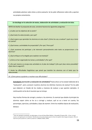 actividades plantear sobre éstos y cómo evaluarlo. Se les pide relfexionen sobre ello y aporten
sus propios comentarios.
Un decálogo en la selección de textos, elaboración de actividades y evaluación de éstas
ANTES de diseñar la propuesta de aula, conviene hacerse las siguientes preguntas:
1. ¿Cuáles son los objetivos de la sesión?
2. ¿Qué texto he seleccionado y por qué?
3. ¿Qué espero que aprendan los alumnos en esta clase? ¿Cómo los voy a evaluar? ¿qué voy a tener
en cuenta?
4. ¿Qué tareas y actividades he proyectado? ¿Por qué / Para qué?
5. ¿Qué ocasiones de participar y de intervenir personalmente ante texto se proporcionan a los
alumnos?
6. ¿Qué enfoque se ha elegido para explotar ese texto(s)?
7. ¿Cómo se han organizado las tareas y actividades? ¿Por qué?
8. ¿De qué manera se encaja esta actividad en el plan de trabajo? (¿De qué clase viene precedida?
¿Qué clase la seguirá?)
9. Anote las dificultades lingüísticas que prevé que tendrán los alumnos con el texto que ha
seleccionado.
10. ¿Cómo pienso ayudarles a resolver esas dificultades?
Actividad 6: (corrección y evaluación de actividades)8
Hasta ahora se ha estado hablando de la
“evaluación”, pero ¿conocen nuestros alumnos las distintas maneras de evaluar? Se les pide
que elaboren un listado de los modos y maneras de evaluar y que aporten ejemplos. A
continuación se les da el resumen que se incluye.
Hay muchas formas de corregir y evaluar a los alumnos. Es esencial que desde el principio los
alumnos sepan cómo se les va a corregir y evaluar, qué se va a tener en cuenta, los
porcentajes, ejercicios, actividades y tipos de examen. Entre los modelos típicos de evaluación,
destaca:
8
Para este apartado recomiendo, sin duda alguna, el texto de Rosa Ribas Moliné y Alexandra D’Aquino Hilt: ¿Cómo corregir
errores y no equivocarse en el intento: Técnicas de corrección práctica para la clase de español como lengua extranjera; libro de
referencia para profesores y futuros profesores. (Madrid, Edelsa, 2004).
58
 
