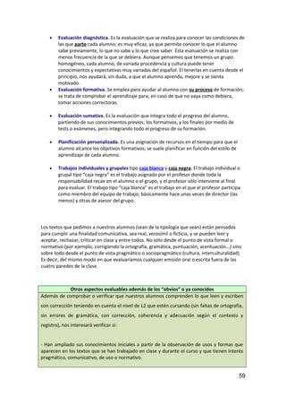 • Evaluación diagnóstica. Es la evaluación que se realiza para conocer las condiciones de
las que parte cada alumno; es muy eficaz, ya que permite conocer lo que el alumno
sabe previamente, lo que no sabe y lo que cree saber. Esta evaluación se realiza con
menos frecuencia de la que se debiera. Aunque pensemos que tenemos un grupo
homogéneo, cada alumno, de variada procedencia y cultura puede tener
conocimientos y expectativas muy variadas del español. El tenerlas en cuenta desde el
principio, nos ayudará, sin duda, a que el alumno aprenda, mejore y se sienta
motivado.
• Evaluación formativa. Se emplea para ayudar al alumno con su proceso de formación;
se trata de comprobar el aprendizaje para, en caso de que no vaya como debiera,
tomar acciones correctoras.
• Evaluación sumativa. Es la evaluación que integra todo el progreso del alumno,
partiendo de sus conocimientos previos, los formativos, y los finales por medio de
tests o exámenes, pero integrando todo el progreso de su formación.
• Planificación personalizada. Es una asignación de recursos en el tiempo para que el
alumno alcance los objetivos formativos; se suele planificar en función del estilo de
aprendizaje de cada alumno.
• Trabajos individuales y grupales tipo caja blanca y caja negra. El trabajo individual o
grupal tipo “caja negra” es el trabajo asignado por el profesor donde toda la
responsabilidad recae en el alumno o el grupo, y el profesor sólo interviene al final
para evaluar. El trabajo tipo “caja blanca” es el trabajo en el que el profesor participa
como miembro del equipo de trabajo; básicamente hace unas veces de director (las
menos) y otras de asesor del grupo.
Los textos que pedimos a nuestros alumnos (sean de la tipología que sean) están pensados
para cumplir una finalidad comunicativa, sea real, verosímil o ficticia, y se pueden leer y
aceptar, rechazar, criticar en clase y entre todos. No sólo desde el punto de vista formal o
normativo (por ejemplo, corrigiendo la ortografía, gramática, puntuación, acentuación…) sino
sobre todo desde el punto de vista pragmático o sociopragmático (cultura, interculturalidad).
Es decir, del mismo modo en que evaluaríamos cualquier emisión oral o escrita fuera de las
cuatro paredes de la clase.
Otros aspectos evaluables además de los “obvios” o ya conocidos
Además de comprobar o verificar que nuestros alumnos comprenden lo que leen y escriben
con corrección teniendo en cuenta el nivel de L2 que estén cursando (sin faltas de ortografía,
sin errores de gramática, con corrección, coherencia y adecuación según el contexto y
registro), nos interesará verificar si:
- Han ampliado sus conocimientos iniciales a partir de la observación de usos y formas que
aparecen en los textos que se han trabajado en clase y durante el curso y que tienen interés
pragmático, comunicativo, de uso o normativo.
59
 