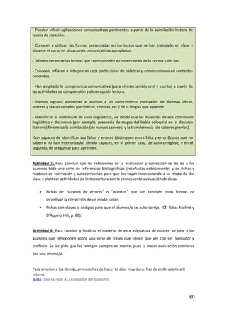 - Pueden inferir aplicaciones comunicativas pertinentes a partir de la asimilación lectora de
textos de creación.
- Conocen y utilizan las formas presentadas en los textos que se han trabajado en clase y
durante el curso en situaciones comunicativas apropiadas.
- Diferencian entre las formas que corresponden a convenciones de la norma y del uso.
- Conocen, infieren e interpretan usos particulares de palabras y construcciones en contextos
concretos.
- Han ampliado la competencia comunicativa (para el intercambio oral y escrito) a través de
las actividades de comprensión y de recepción lectora.
- Hemos logrado aproximar al alumno a un conocimiento motivador de diversas obras,
autores y textos variados (periódicos, revistas, etc.) de la lengua que aprende.
- Identifican el continuum de usos lingüísticos, de modo que las muestras de ese continuum
lingüístico y discursivo (por ejemplo, presencia de rasgos del habla coloquial en el discurso
literario) favorezca la asimilación (de nuevos saberes) y la transferencia (de saberes previos).
-Son capaces de identificar sus faltas y errores (distinguen entre falta y error 8cosas que no
saben o no han interiorizado) siendo capaces, en el primer caso, de autocorregirse, y en el
segundo, de preguntar para aprender.
Actividad 7: Para concluir con las reflexiones de la evaluación y corrección se les da a los
alumnos toda una serie de referencias bibliográficas (reseñadas debidamente) y de fichas y
modelos de corrección y autocorrección para que los vayan incorporando a su modo de dar
clase y plantear actividades de lectoescritura con la consecuente evaluación de éstas.
• Fichas de “subasta de errores” o “aciertos” que son también otras formas de
incentivar la corrección de un modo lúdico.
• Fichas con claves o códigos para que el alumno/a se auto corrija. (Cf. Ribas Moliné y
D’Aquino Hilt, p. 88).
Actividad 8: Para concluir y finalizar el material de esta asignatura de máster, se pide a los
alumnos que reflexionen sobre una serie de frases que tienen que ver con ser formador y
profesor. Se les pide que las tenngan siempre en mente, pues la mejor evaluación comienza
por uno mismo/a.
Para enseñar a los demás, primero has de hacer tú algo muy duro: has de enderezarte a ti
mismo.
Buda (563 AC-486 AC) Fundador del budismo.
60
 
