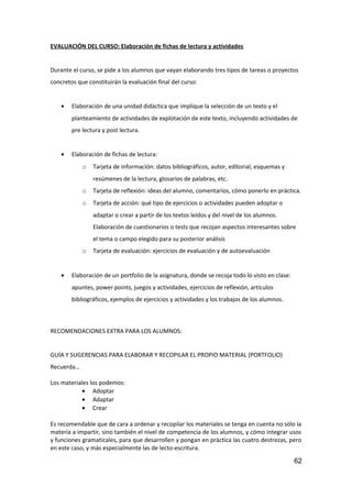 EVALUACIÓN DEL CURSO: Elaboración de fichas de lectura y actividades
Durante el curso, se pide a los alumnos que vayan elaborando tres tipos de tareas o proyectos
concretos que constituirán la evaluación final del curso:
• Elaboración de una unidad didáctica que implique la selección de un texto y el
planteamiento de actividades de explotación de este texto, incluyendo actividades de
pre lectura y post lectura.
• Elaboración de fichas de lectura:
o Tarjeta de información: datos bibliográficos, autor, editorial, esquemas y
resúmenes de la lectura, glosarios de palabras, etc.
o Tarjeta de reflexión: ideas del alumno, comentarios, cómo ponerlo en práctica.
o Tarjeta de acción: qué tipo de ejercicios o actividades pueden adoptar o
adaptar o crear a partir de los textos leídos y del nivel de los alumnos.
Elaboración de cuestionarios o tests que recojan aspectos interesantes sobre
el tema o campo elegido para su posterior análisis
o Tarjeta de evaluación: ejercicios de evaluación y de autoevaluación
• Elaboración de un portfolio de la asignatura, donde se recoja todo lo visto en clase:
apuntes, power points, juegos y actividades, ejercicios de reflexión, artículos
bibliográficos, ejemplos de ejercicios y actividades y los trabajos de los alumnos.
RECOMENDACIONES EXTRA PARA LOS ALUMNOS:
GUÍA Y SUGERENCIAS PARA ELABORAR Y RECOPILAR EL PROPIO MATERIAL (PORTFOLIO)
Recuerda…
Los materiales los podemos:
• Adoptar
• Adaptar
• Crear
Es recomendable que de cara a ordenar y recopilar los materiales se tenga en cuenta no sólo la
materia a impartir, sino también el nivel de competencia de los alumnos, y cómo integrar usos
y funciones gramaticales, para que desarrollen y pongan en práctica las cuatro destrezas, pero
en este caso, y más especialmente las de lecto-escritura.
62
 