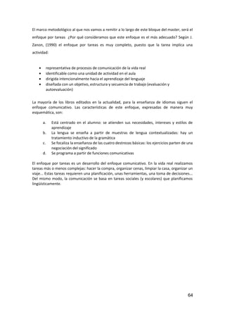 El marco metodológico al que nos vamos a remitir a lo largo de este bloque del master, será el
enfoque por tareas ¿Por qué consideramos que este enfoque es el más adecuado? Según J.
Zanon, (1990) el enfoque por tareas es muy completo, puesto que la tarea implica una
actividad:
• representativa de procesos de comunicación de la vida real
• identificable como una unidad de actividad en el aula
• dirigida intencionalmente hacia el aprendizaje del lenguaje
• diseñada con un objetivo, estructura y secuencia de trabajo (evaluación y
autoevaluación)
La mayoría de los libros editados en la actualidad, para la enseñanza de idiomas siguen el
enfoque comunicativo. Las características de este enfoque, expresadas de manera muy
esquemática, son:
a. Está centrado en el alumno: se atienden sus necesidades, intereses y estilos de
aprendizaje
b. La lengua se enseña a partir de muestras de lengua contextualizadas: hay un
tratamiento inductivo de la gramática
c. Se focaliza la enseñanza de las cuatro destrezas básicas: los ejercicios parten de una
negociación del significado
d. Se programa a partir de funciones comunicativas
El enfoque por tareas es un desarrollo del enfoque comunicativo. En la vida real realizamos
tareas más o menos complejas: hacer la compra, organizar cenas, limpiar la casa, organizar un
viaje... Estas tareas requieren una planificación, unas herramientas, una toma de decisiones...
Del mismo modo, la comunicación se basa en tareas sociales (y escolares) que planificamos
lingüísticamente.
64
 
