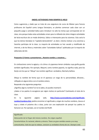 ANEXO: ACTIVIDADES PARA ROMPER EL HIELO
Como sugerencia, y dado que se trata de una asignatura de curso de Máster para futuros
profesores de Español como Lengua Extranjera, se plantea comenzar cada clase con un
pequeño juego o actividad lúdica para introducir no sólo los temas que corresponda ver en
clase, sino porque todas estas actividades sirven para la reflexión de cómo integrar actividades
de lecto-escritura de un modo dinámico, lúdico e interesante para los alumnos. Esto sería lo
que los latinos llamaban la “captatio benevolentie”, es decir, intenta motivar a tus alumnos y
hacerlos partícipes de la clase. La mayoría de actividades se han sacado y modificado de
internet, o de los libros y materiales sobre “actividades lúdicas” publicados por la mayoría de
editoriales de ELE.
Propuesta 1) Vamos a presentarnos….Nuestro nombre, y nosotros….
En civilizaciones como la egipcia, o la china o la japonesa tienen símbolos cuya grafía guarda
también significados. Por ejemplo, Mayumi, como nombre japonés, no significa nada, pero los
Kanjis con los que se “dibuja” ese nombre significan: verdadera, libertad y belleza.
Dibuja tu nombre de forma que en él aparezca un rasgo de tu personalidad, aficiones…
reflejado en alguna letra o en el nombre entero.
Responde a las siguientes preguntas:
¿Significa algo tu nombre? (si no lo sabes, ¡lo puedes inventar!)
¿Sabes si tus padres lo escogieron por algún motivo en particular? Cuéntaselo al resto de la
clase.
En la siguiente página web, http://www.euroresidentes.com/significado-
nombre/nombres.htm podrás encontrar el significado y origen de muchos nombres, ¡busca el
tuyo y tráelo el próximo día a clase, junto con una explicación de porqué tus padres te
llamaron así. Por ejemplo, con el nombre de PILAR:
Significado:
Advocación de la Virgen del mismo nombre. De origen español.
Características: Es racional, abierta y sincera. Tiene un gran sentido común y es muy
comunicativa. Solo los que la rodean, conocen su verdadera forma de ser. Siempre está
65
 