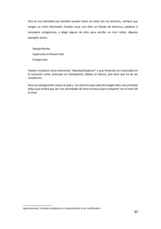 Esta es una actividad que también puedes hacer en clase con tus alumnos, siempre que
tengan un nivel intermedio…Puedes crear con ellos un listado de términos, palabras o
conceptos antagónicos, y elegir alguno de ellos para escribir un mini relato. Algunos
ejemplos serían:
Navaja blanda
Caperucita en Nueva York
El papa ateo
Puedes introducir otros elementos “desestabilizadores” y que fomenten la creatividad en
la narración como: príncipes en helicópteros, Biblias en blanco, pan duro que ha de ser
cortado,etc.
Para las subsiguientes clases se pide a los alumnos que cada día traigan ellos una actividad
lúdica que tendrá que ver con actividades de lecto-escritura para compartir con el resto de
la clase.
aparentemente, resultan antagónicos o sorprendentes al ser combinados.
67
 