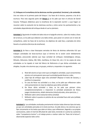 I.2. Enfoques en la enseñanza de las destrezas escritas: gramatical, funcional, y de contenido.
Una vez vistas en la primera parte del bloque 1 las fases de la lectura, pasamos a las de la
escritura. Para esta segunda parte del bloque 1 se les pide que lean el artículo de Daniel
Cassany “Enfoques didácticos para la enseñanza de la expresión escrita”, y que hagan un
resumen sobre la evolución de las destrezas escritas y cómo varian los panteamientos y las
actividades dependiendo del enfoque desde el cual se planteen.
Actividad 1: Siguiendo el modelo de tabla vista en el epígrafe anterior, sobre los modos y fases
de la lectura, se les pide que elaboren una tabla similar, para poner en común con el resto de
compañeros, sobre las fases de la escritura, los objetivos de cada fase, y ejemplos de cómo
llevarlo a la práctica (técnicas de enseñanza).
Actividad 2: Se lleva a clase fotocopias extraidas de libros de distintas editoriales ELE que
trabajen actividades de lecto-escritura (que al término de la sesión serán debidamente
reseñadas), procurando además que haya variedad de enfoques metodológicos (Anaya,
Difusión, Edinumen, Edelsa, SM, SGEL, Santillana, En Clave ELE, etc.). En las copias de estas
actividades se ha tapado el nivel del Marco de Referencia al que dichas actividades van
dirigidas. Se pide a los alumnos que, en grupos, analicen y respondan a lo siguiente:
a. Nivel del alumno al que creen que va dirigida la actividad, y qué conocimientos
previos se le presuponen para que la actividad pueda llevarse a cabo.
b. ¿Qué tipo de enfoque sigue esta actividad? (Repasar el texto de Cassany, y
justificar la respuesta).
c. En caso de llevar esa actividad a su clase, se les pide que reflexionen sobre
cómo presentarían en clase los objetivos para dicha actividad
d. De llevar dicha actividad a clase, se les pide que piensen cómo
completarían/ampliarían o mejorarían la actividad (ampliación de léxico,
juegos introductorios, añadir elementos (inter)culturales, otros ejercicios…)
e. Reflexión sobre cómo evaluarían dicha actividad.
f. Reflexión sobre la puesta en práctica de esa actividad fuera del aula (utilidad,
recurrencia).
Actividad 3: Las actividades analizadas previamente incluían todas diversos tipos de texto,
ya que son actividades pensadas en la lecto-escritura. Se pide ahora a los alumnos que se
fijen únicamente en los textos que salen en éstas y que reflexionen, llegando a sus propias
conclusiones, sobre el nivel de dificultad de cada texto, teniendo en cuenta las cuestiones
sobre “competencia lectora” y el trabajo previo a realizar sobre las “fases de la lectura”,
observando aspectos tales como:
7
 